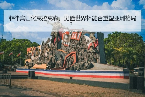 菲律宾归化克拉克森，男篮世界杯能否重塑亚洲格局？