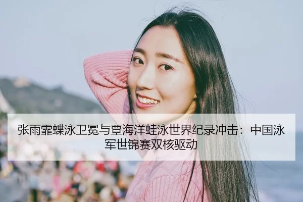 张雨霏蝶泳卫冕与覃海洋蛙泳世界纪录冲击：中国泳军世锦赛双核驱动