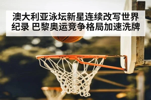 澳大利亚泳坛新星连续改写世界纪录 巴黎奥运竞争格局加速洗牌